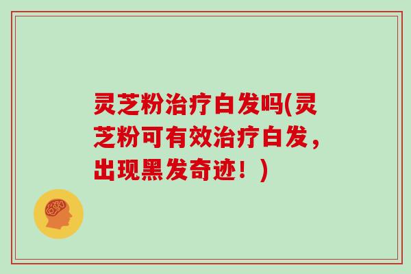 灵芝粉治疗白发吗(灵芝粉可有效治疗白发,出现黑发奇迹!)