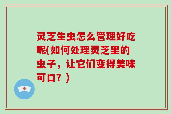 灵芝生虫怎么管理好吃呢(如何处理灵芝里的虫子,让它们变得美味可口?)