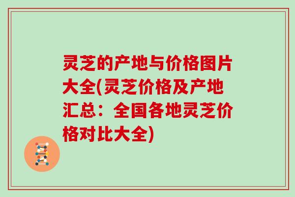 灵芝的产地与价格图片大全(灵芝价格及产地汇总：全国各地灵芝价格对比大全)