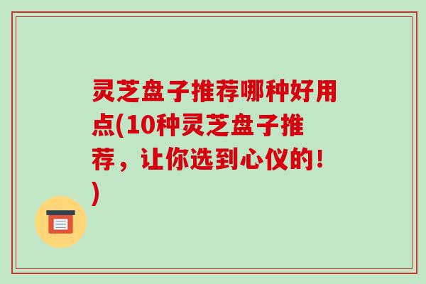 灵芝盘子推荐哪种好用点(10种灵芝盘子推荐，让你选到心仪的！)