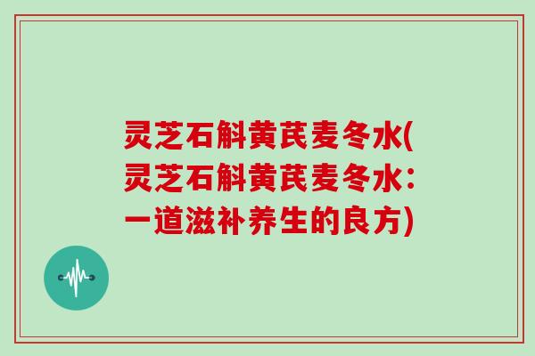 灵芝石斛黄芪麦冬水(灵芝石斛黄芪麦冬水:一道滋补养生的良方)