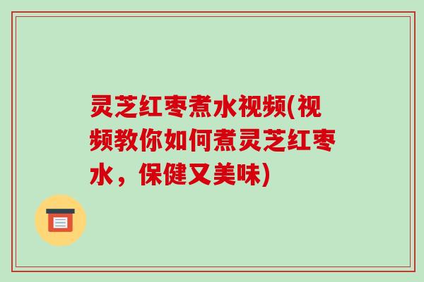 灵芝红枣煮水视频(视频教你如何煮灵芝红枣水,保健又美味)