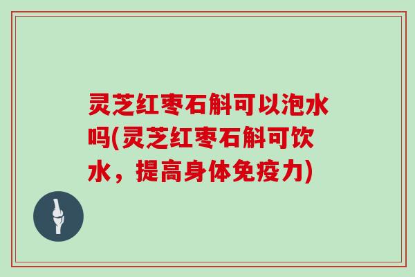 灵芝红枣石斛可以泡水吗(灵芝红枣石斛可饮水，提高身体免疫力)
