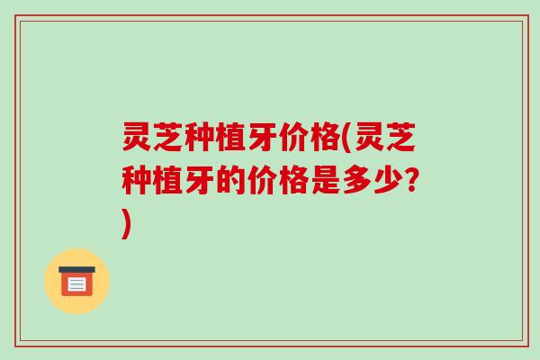 灵芝种植牙价格(灵芝种植牙的价格是多少?)