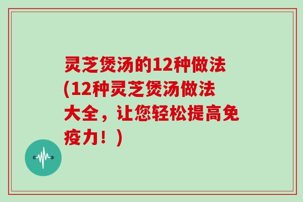 灵芝煲汤的12种做法(12种灵芝煲汤做法大全,让您轻松提高免疫力!)