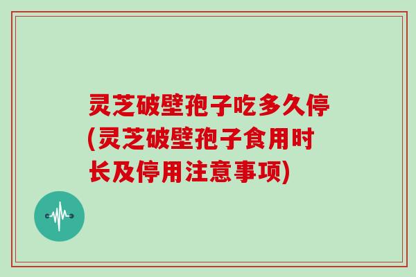 灵芝破壁孢子吃多久停(灵芝破壁孢子食用时长及停用注意事项)