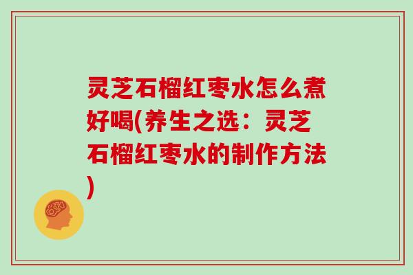 灵芝石榴红枣水怎么煮好喝(养生之选:灵芝石榴红枣水的制作方法)