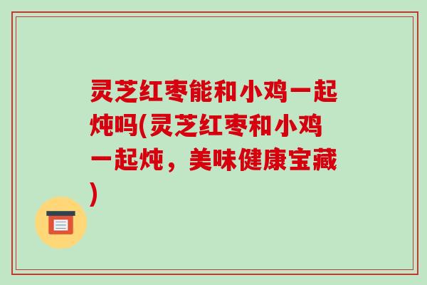 灵芝红枣能和小鸡一起炖吗(灵芝红枣和小鸡一起炖,美味健康宝藏)