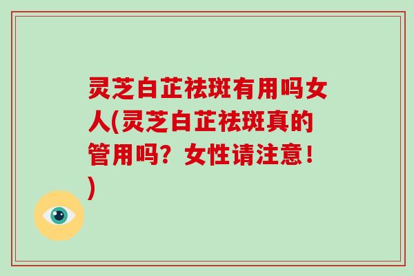 灵芝白芷祛斑有用吗女人(灵芝白芷祛斑真的管用吗?女性请注意!)