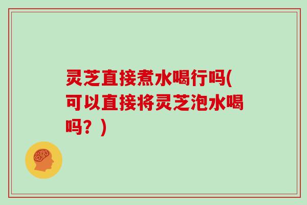 灵芝直接煮水喝行吗(可以直接将灵芝泡水喝吗?)