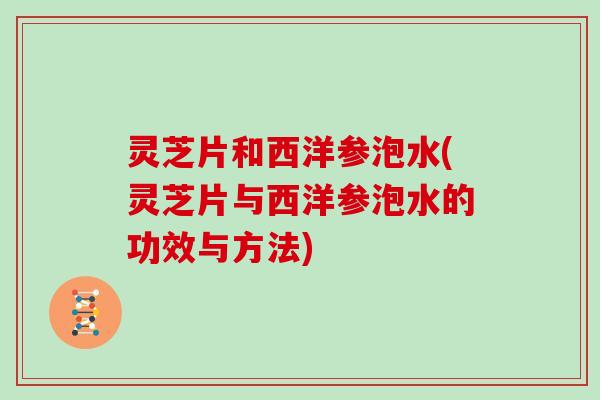 灵芝片和西洋参泡水(灵芝片与西洋参泡水的功效与方法)