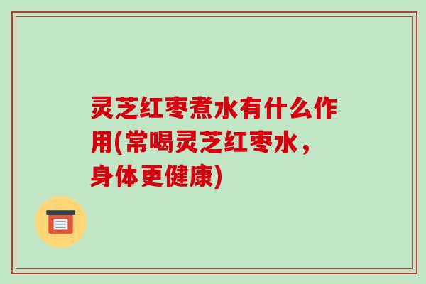 灵芝红枣煮水有什么作用(常喝灵芝红枣水,身体更健康)