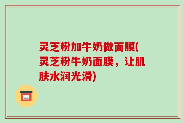 灵芝粉加牛奶做面膜(灵芝粉牛奶面膜,让肌肤水润光滑)