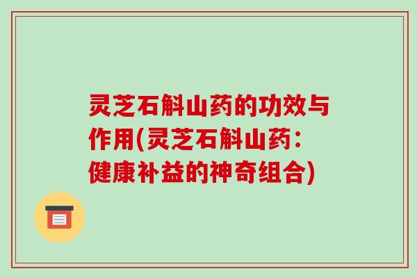 灵芝石斛山药的功效与作用(灵芝石斛山药:健康补益的神奇组合)