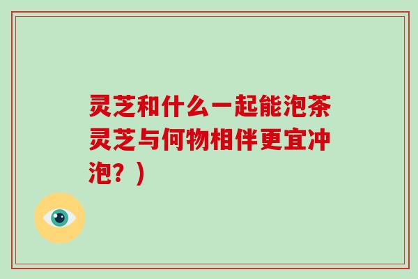 灵芝和什么一起能泡茶灵芝与何物相伴更宜冲泡?)