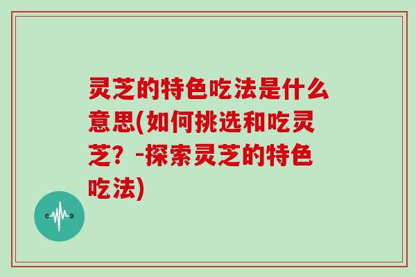 灵芝的特色吃法是什么意思(如何挑选和吃灵芝？-探索灵芝的特色吃法)