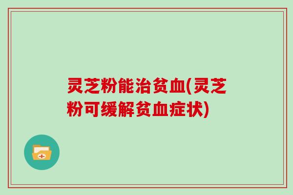 灵芝粉能治贫血(灵芝粉可缓解贫血症状)