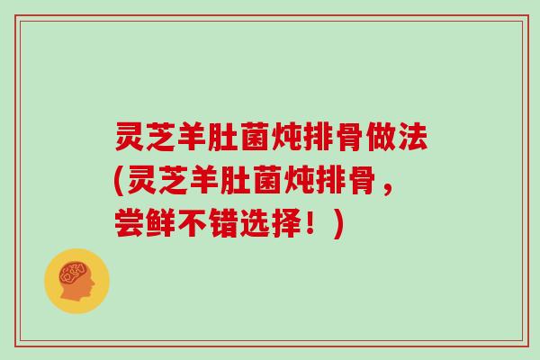 灵芝羊肚菌炖排骨做法(灵芝羊肚菌炖排骨,尝鲜不错选择!)