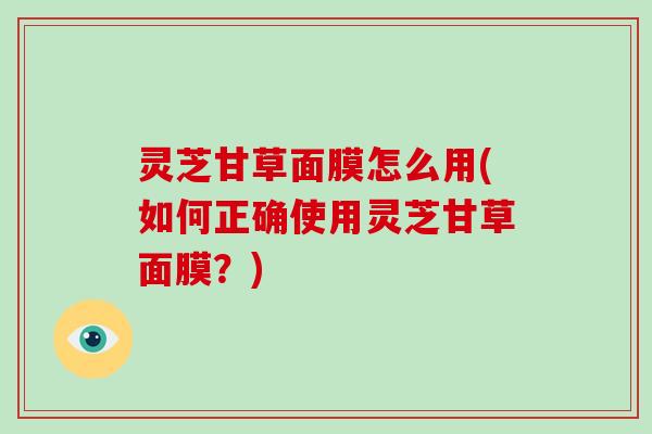 灵芝甘草面膜怎么用(如何正确使用灵芝甘草面膜?)