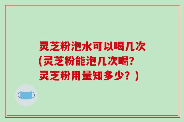 灵芝粉泡水可以喝几次(灵芝粉能泡几次喝?灵芝粉用量知多少?)
