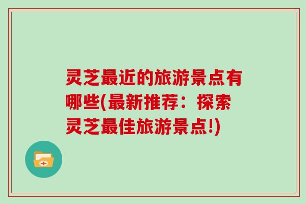 灵芝最近的旅游景点有哪些(最新推荐：探索灵芝最佳旅游景点!)