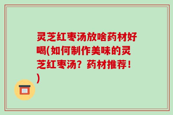 灵芝红枣汤放啥药材好喝(如何制作美味的灵芝红枣汤？药材推荐！)