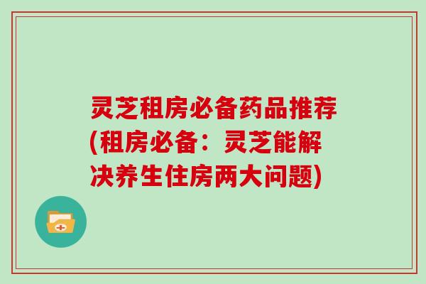 灵芝租房必备药品推荐(租房必备:灵芝能解决养生住房两大问题)