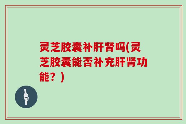 灵芝胶囊补肝肾吗(灵芝胶囊能否补充肝肾功能?)