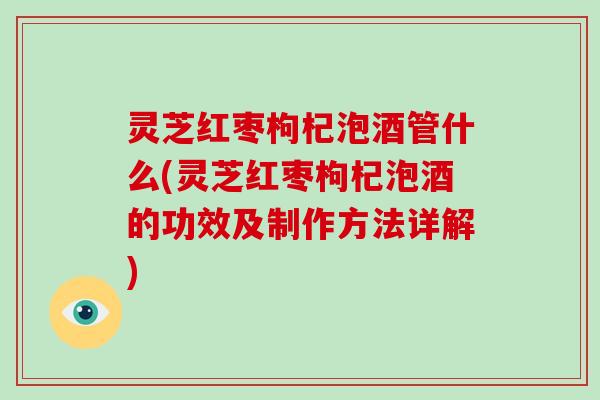 灵芝红枣枸杞泡酒管什么(灵芝红枣枸杞泡酒的功效及制作方法详解)