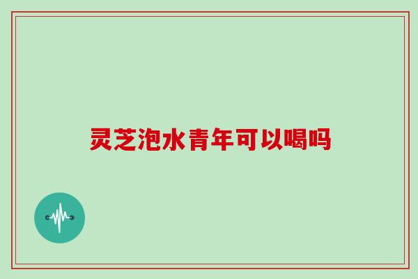 灵芝泡水青年可以喝吗
