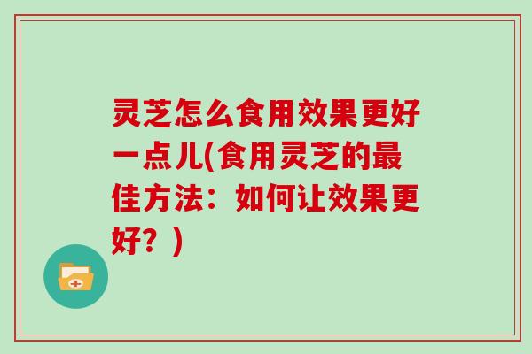 灵芝怎么食用效果更好一点儿(食用灵芝的最佳方法:如何让效果更好?)