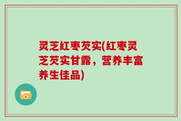 灵芝红枣芡实(红枣灵芝芡实甘露，营养丰富养生佳品)