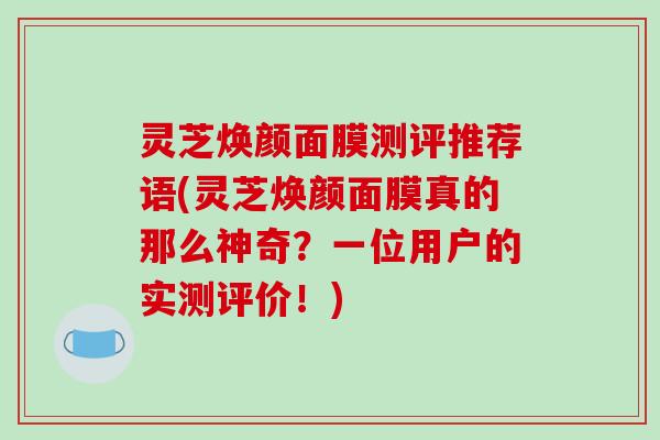 灵芝焕颜面膜测评推荐语(灵芝焕颜面膜真的那么神奇?一位用户的实测评价!)