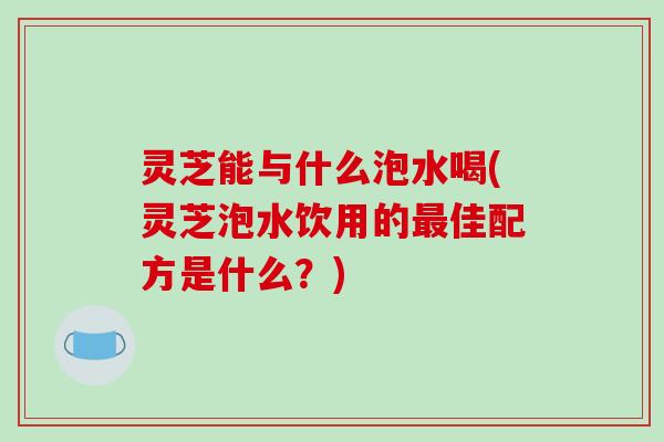 灵芝能与什么泡水喝(灵芝泡水饮用的最佳配方是什么？)