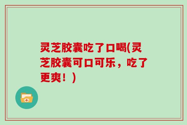 灵芝胶囊吃了口喝(灵芝胶囊可口可乐,吃了更爽!)