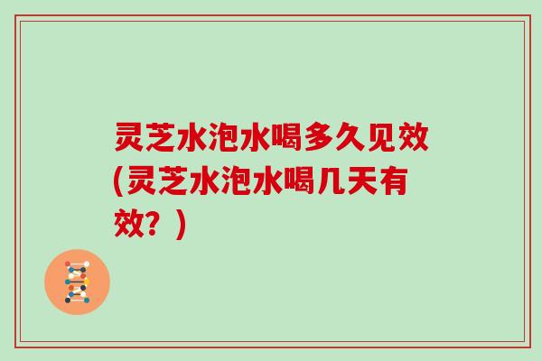 灵芝水泡水喝多久见效(灵芝水泡水喝几天有效?)