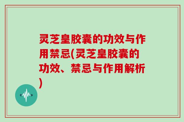 灵芝皇胶囊的功效与作用禁忌(灵芝皇胶囊的功效、禁忌与作用解析)