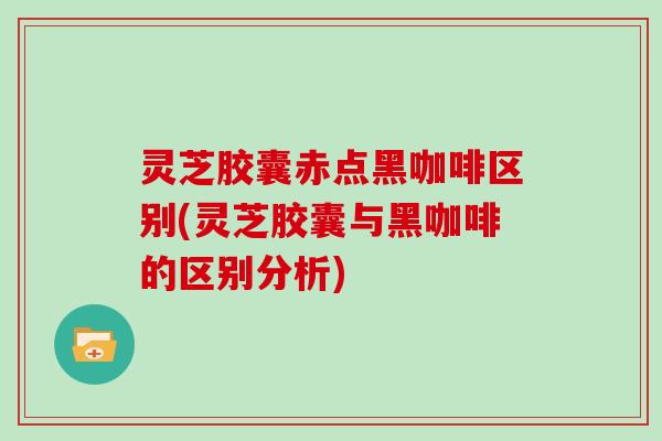 灵芝胶囊赤点黑咖啡区别(灵芝胶囊与黑咖啡的区别分析)