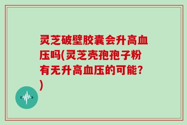 灵芝破壁胶囊会升高血压吗(灵芝壳孢孢子粉有无升高血压的可能?)