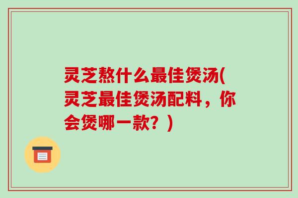 灵芝熬什么最佳煲汤(灵芝最佳煲汤配料，你会煲哪一款？)