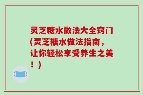灵芝糖水做法大全窍门(灵芝糖水做法指南，让你轻松享受养生之美！)