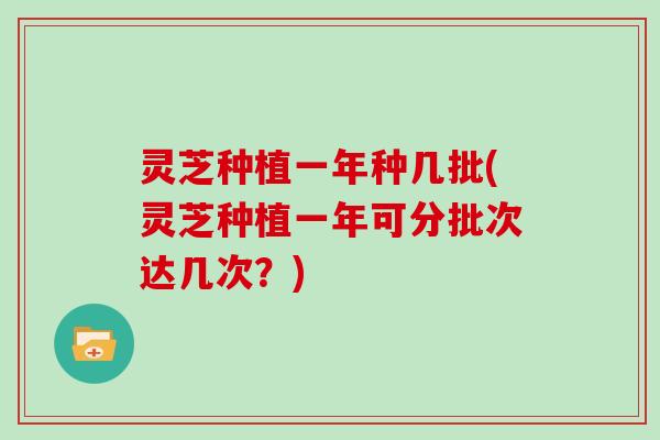 灵芝种植一年种几批(灵芝种植一年可分批次达几次？)