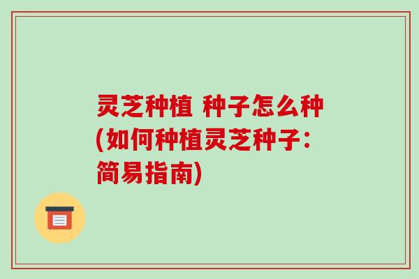 灵芝种植 种子怎么种(如何种植灵芝种子:简易指南)