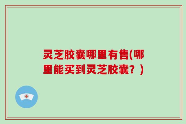 灵芝胶囊哪里有售(哪里能买到灵芝胶囊？)