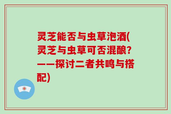 灵芝能否与虫草泡酒(灵芝与虫草可否混酿？——探讨二者共鸣与搭配)