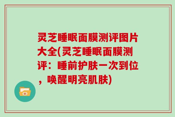 灵芝睡眠面膜测评图片大全(灵芝睡眠面膜测评:睡前护肤一次到位,唤醒明亮肌肤)
