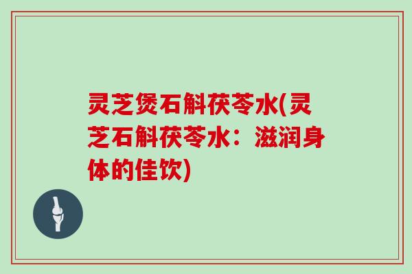灵芝煲石斛茯苓水(灵芝石斛茯苓水：滋润身体的佳饮)