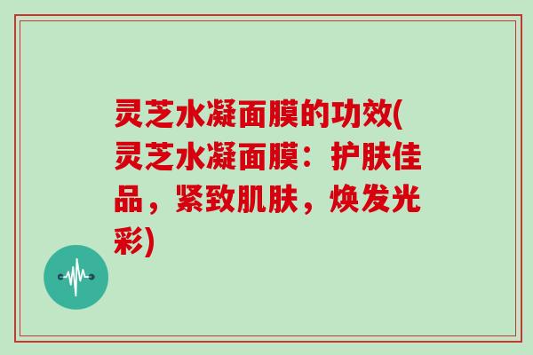 灵芝水凝面膜的功效(灵芝水凝面膜：护肤佳品，紧致肌肤，焕发光彩)