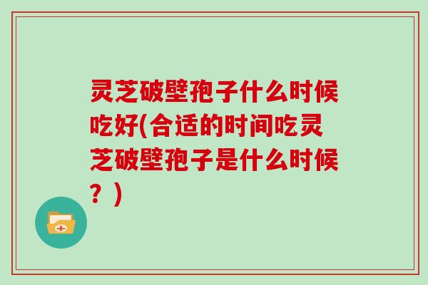 灵芝破壁孢子什么时候吃好(合适的时间吃灵芝破壁孢子是什么时候?)