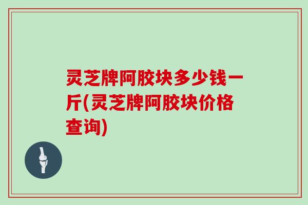 灵芝牌阿胶块多少钱一斤(灵芝牌阿胶块价格查询)